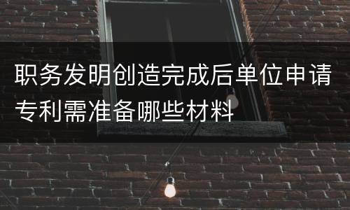 职务发明创造完成后单位申请专利需准备哪些材料