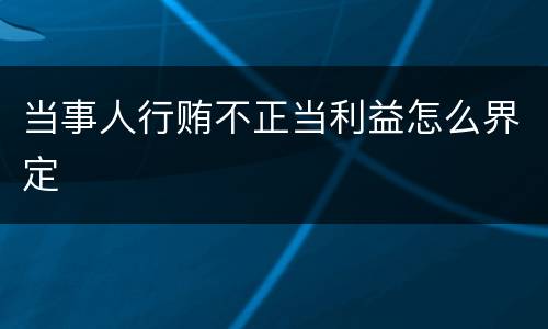 当事人行贿不正当利益怎么界定