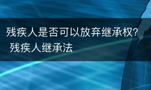 残疾人是否可以放弃继承权？ 残疾人继承法