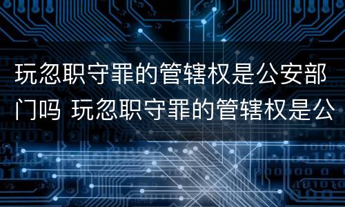 玩忽职守罪的管辖权是公安部门吗 玩忽职守罪的管辖权是公安部门吗