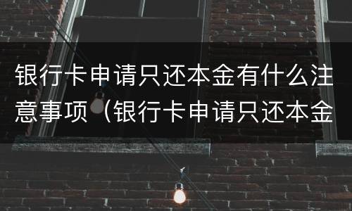 银行卡申请只还本金有什么注意事项（银行卡申请只还本金有什么注意事项吗）