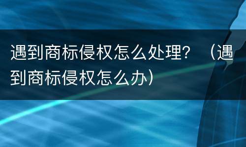 遇到商标侵权怎么处理？（遇到商标侵权怎么办）