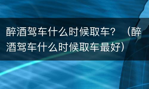 醉酒驾车什么时候取车？（醉酒驾车什么时候取车最好）