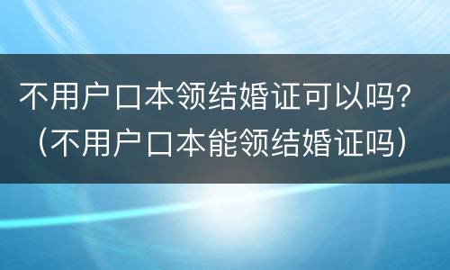 不用户口本领结婚证可以吗？（不用户口本能领结婚证吗）