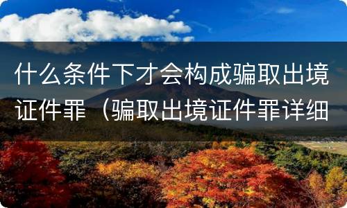 什么条件下才会构成骗取出境证件罪（骗取出境证件罪详细解释）