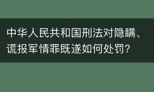 中华人民共和国刑法对隐瞒、谎报军情罪既遂如何处罚？