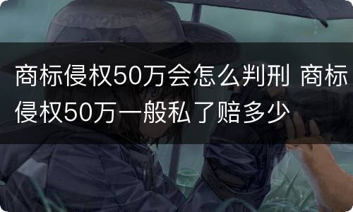 商标侵权50万会怎么判刑 商标侵权50万一般私了赔多少