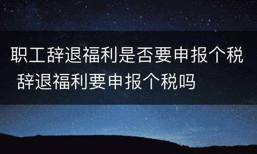 职工辞退福利是否要申报个税 辞退福利要申报个税吗