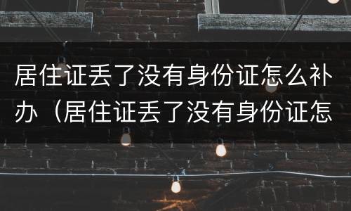 居住证丢了没有身份证怎么补办（居住证丢了没有身份证怎么补办手续）