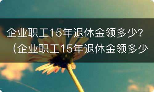 企业职工15年退休金领多少？（企业职工15年退休金领多少钱）