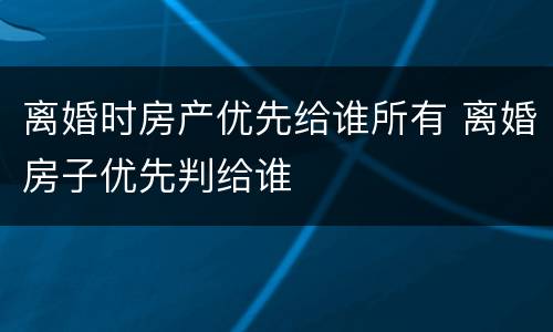 离婚时房产优先给谁所有 离婚房子优先判给谁