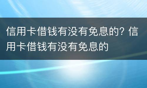 信用卡借钱有没有免息的? 信用卡借钱有没有免息的