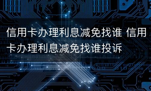 信用卡办理利息减免找谁 信用卡办理利息减免找谁投诉