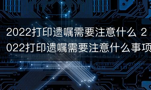 2022打印遗嘱需要注意什么 2021年前打印遗嘱有效吗