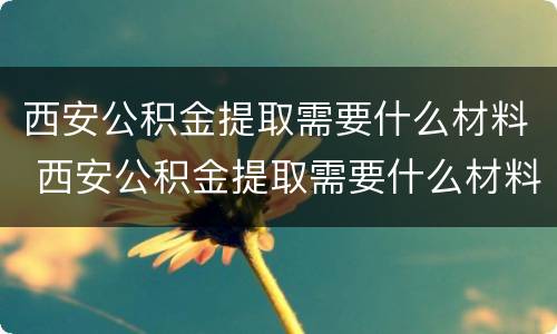 西安公积金提取需要什么材料 西安公积金提取需要什么材料