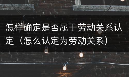 怎样确定是否属于劳动关系认定（怎么认定为劳动关系）