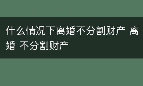 什么情况下离婚不分割财产 离婚 不分割财产