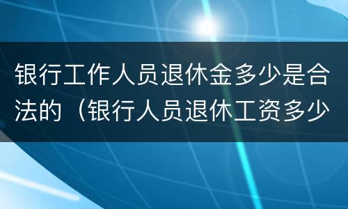 银行工作人员退休金多少是合法的（银行人员退休工资多少）