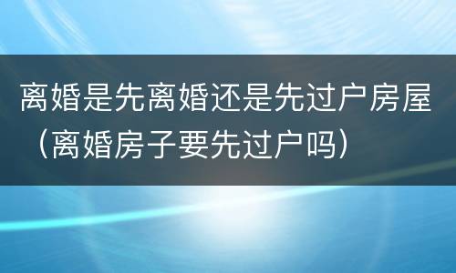 离婚是先离婚还是先过户房屋（离婚房子要先过户吗）