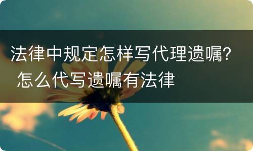 法律中规定怎样写代理遗嘱？ 怎么代写遗嘱有法律