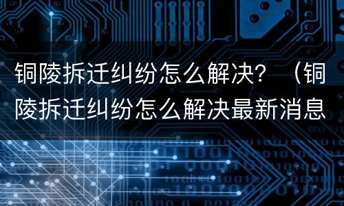 铜陵拆迁纠纷怎么解决？（铜陵拆迁纠纷怎么解决最新消息）