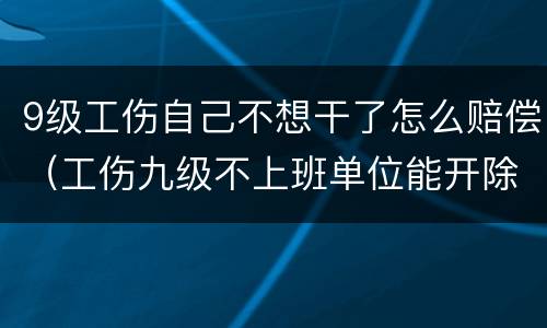 9级工伤自己不想干了怎么赔偿（工伤九级不上班单位能开除吗?）