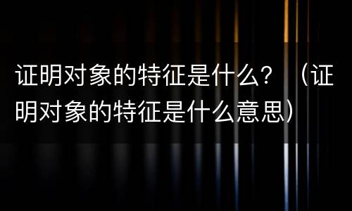 证明对象的特征是什么？（证明对象的特征是什么意思）