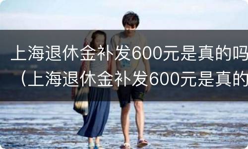 上海退休金补发600元是真的吗（上海退休金补发600元是真的吗还是假的）