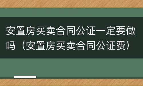 安置房买卖合同公证一定要做吗（安置房买卖合同公证费）