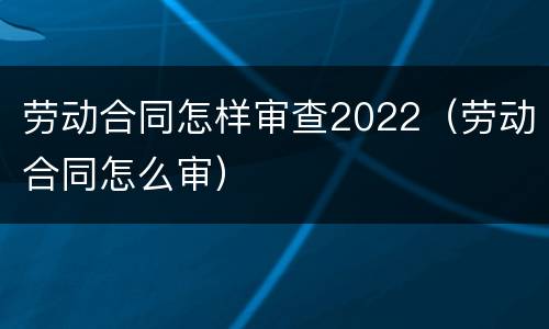 劳动合同怎样审查2022（劳动合同怎么审）