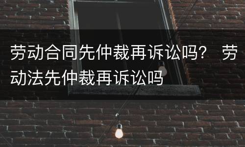 劳动合同先仲裁再诉讼吗？ 劳动法先仲裁再诉讼吗