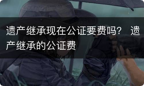 遗产继承现在公证要费吗？ 遗产继承的公证费