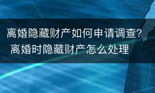 离婚隐藏财产如何申请调查？ 离婚时隐藏财产怎么处理