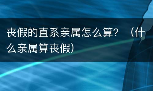 丧假的直系亲属怎么算？（什么亲属算丧假）