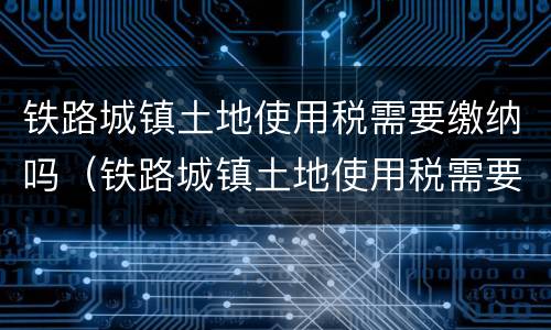 铁路城镇土地使用税需要缴纳吗（铁路城镇土地使用税需要缴纳吗多少钱）