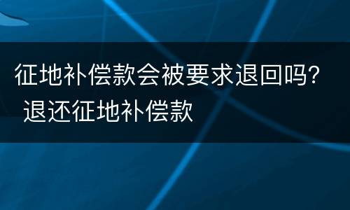 征地补偿款会被要求退回吗？ 退还征地补偿款