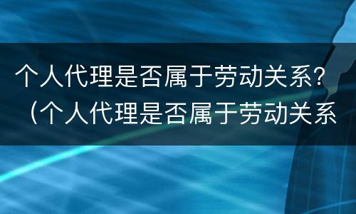 个人代理是否属于劳动关系？（个人代理是否属于劳动关系范畴）