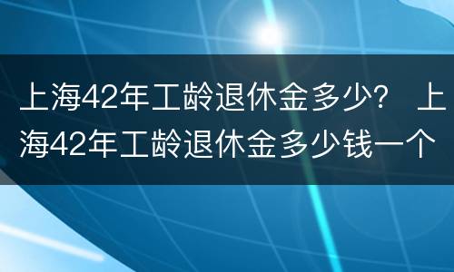 上海42年工龄退休金多少？ 上海42年工龄退休金多少钱一个月