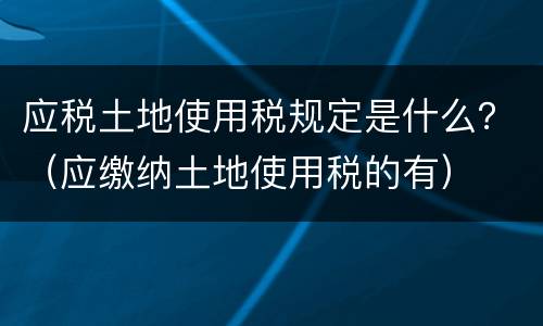 应税土地使用税规定是什么？（应缴纳土地使用税的有）