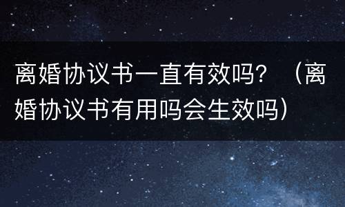 离婚协议书一直有效吗？（离婚协议书有用吗会生效吗）