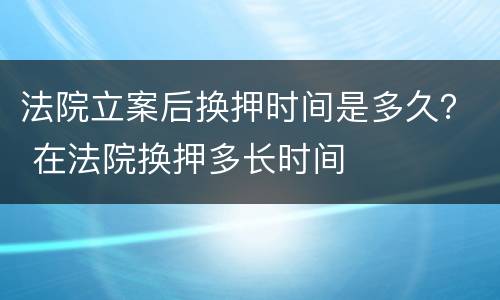 法院立案后换押时间是多久？ 在法院换押多长时间