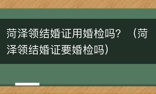 菏泽领结婚证用婚检吗？（菏泽领结婚证要婚检吗）