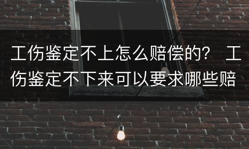 工伤鉴定不上怎么赔偿的？ 工伤鉴定不下来可以要求哪些赔偿金