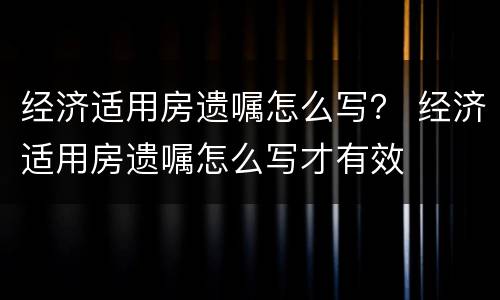 经济适用房遗嘱怎么写？ 经济适用房遗嘱怎么写才有效