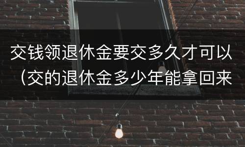 交钱领退休金要交多久才可以（交的退休金多少年能拿回来）