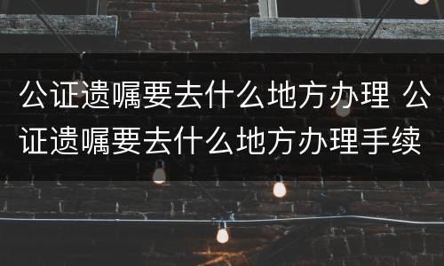 公证遗嘱要去什么地方办理 公证遗嘱要去什么地方办理手续