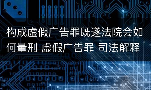 构成虚假广告罪既遂法院会如何量刑 虚假广告罪 司法解释