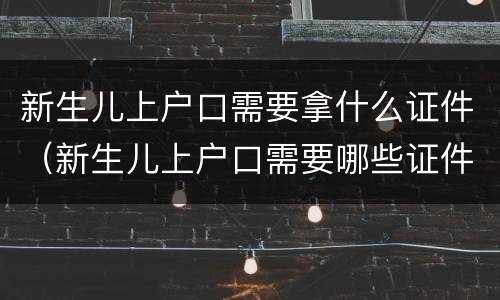 新生儿上户口需要拿什么证件（新生儿上户口需要哪些证件?）