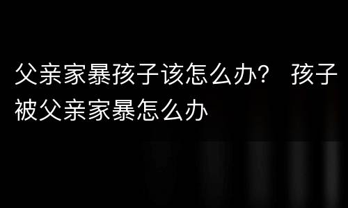 父亲家暴孩子该怎么办？ 孩子被父亲家暴怎么办