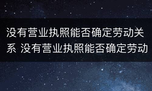 没有营业执照能否确定劳动关系 没有营业执照能否确定劳动关系认定